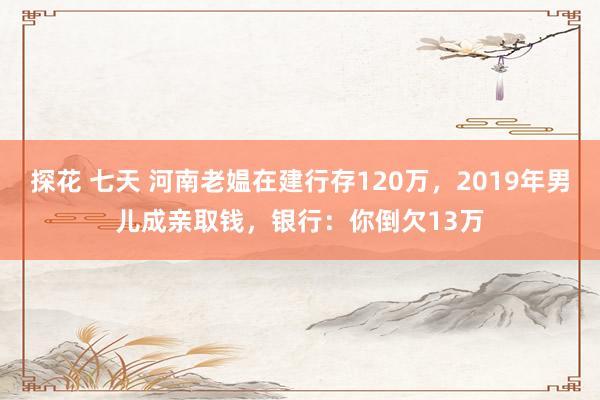 探花 七天 河南老媪在建行存120万，2019年男儿成亲取钱，银行：你倒欠13万