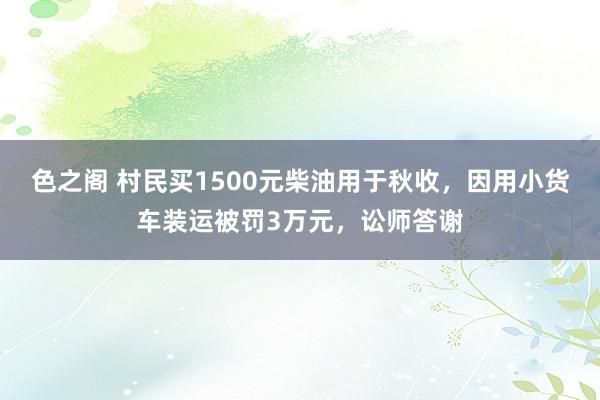 色之阁 村民买1500元柴油用于秋收，因用小货车装运被罚3万元，讼师答谢