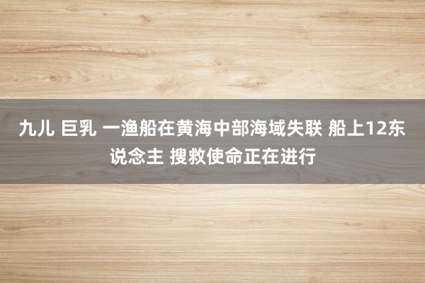 九儿 巨乳 一渔船在黄海中部海域失联 船上12东说念主 搜救使命正在进行