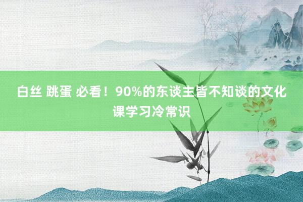 白丝 跳蛋 必看！90%的东谈主皆不知谈的文化课学习冷常识