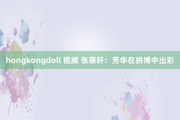 hongkongdoll 视频 张萌轩：芳华在拼博中出彩