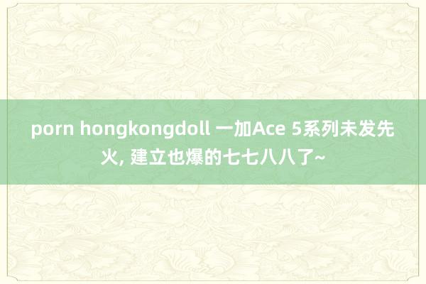 porn hongkongdoll 一加Ace 5系列未发先火, 建立也爆的七七八八了~