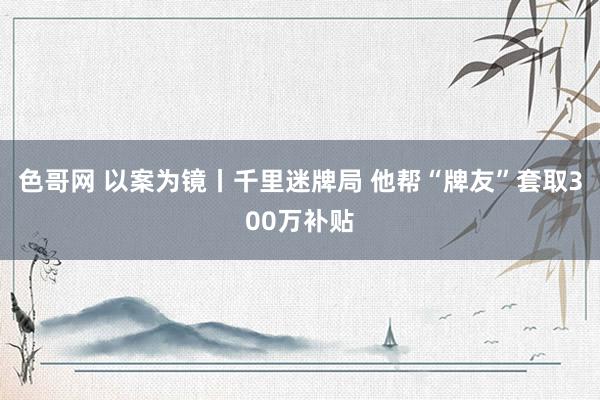 色哥网 以案为镜丨千里迷牌局 他帮“牌友”套取300万补贴