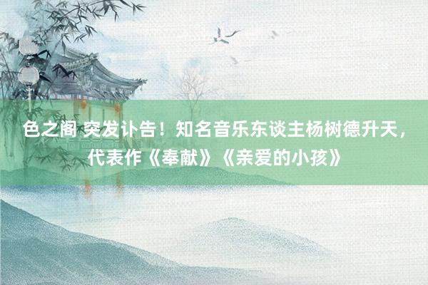 色之阁 突发讣告！知名音乐东谈主杨树德升天，代表作《奉献》《亲爱的小孩》