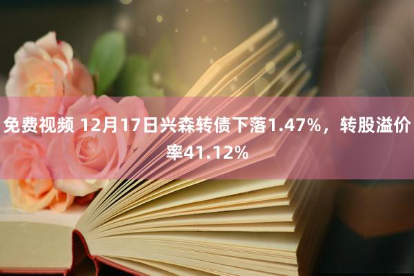 免费视频 12月17日兴森转债下落1.47%，转股溢价率41.12%