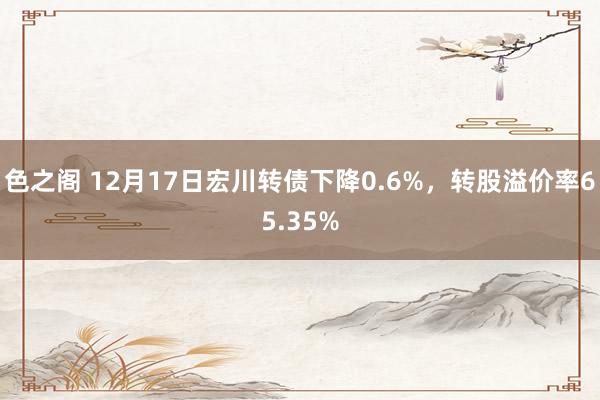 色之阁 12月17日宏川转债下降0.6%，转股溢价率65.35%