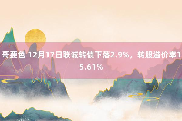 哥要色 12月17日联诚转债下落2.9%，转股溢价率15.61%