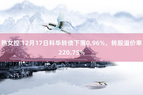 熟女控 12月17日科华转债下落0.96%，转股溢价率220.75%