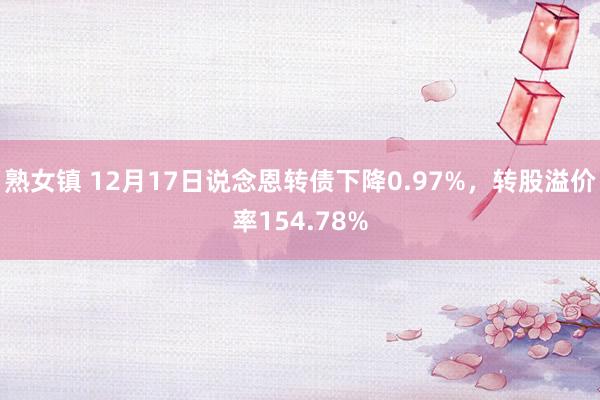 熟女镇 12月17日说念恩转债下降0.97%，转股溢价率154.78%