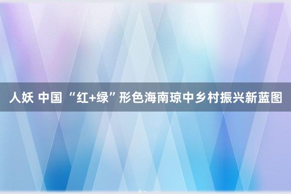 人妖 中国 “红+绿”形色海南琼中乡村振兴新蓝图