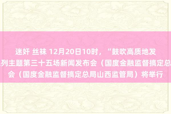 迷奸 丝袜 12月20日10时，“鼓吹高质地发展 真切全标的转型”系列主题第三十五场新闻发布会（国度金融监督搞定总局山西监管局）将举行