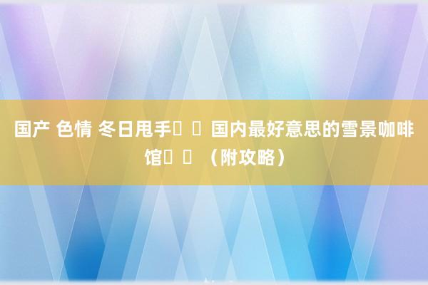 国产 色情 冬日甩手❄️国内最好意思的雪景咖啡馆☕️（附攻略）