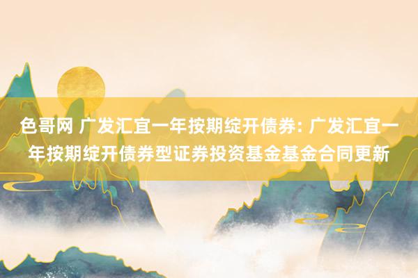 色哥网 广发汇宜一年按期绽开债券: 广发汇宜一年按期绽开债券型证券投资基金基金合同更新