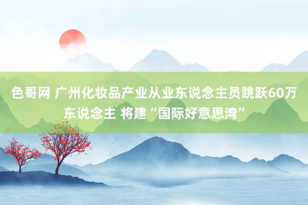 色哥网 广州化妆品产业从业东说念主员跳跃60万东说念主 将建“国际好意思湾”