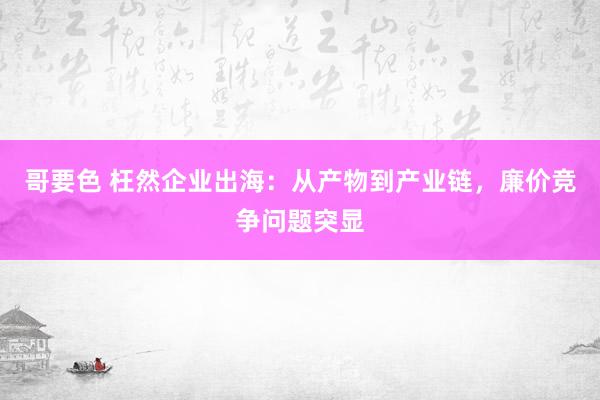 哥要色 枉然企业出海：从产物到产业链，廉价竞争问题突显