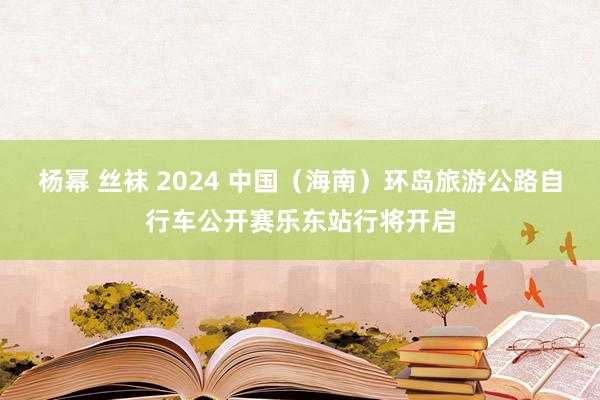 杨幂 丝袜 2024 中国（海南）环岛旅游公路自行车公开赛乐东站行将开启