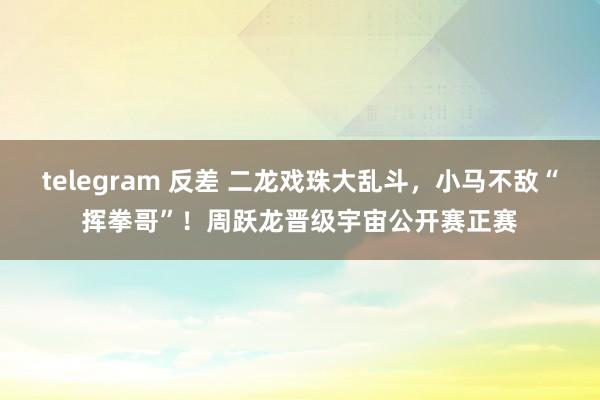 telegram 反差 二龙戏珠大乱斗，小马不敌“挥拳哥”！周跃龙晋级宇宙公开赛正赛