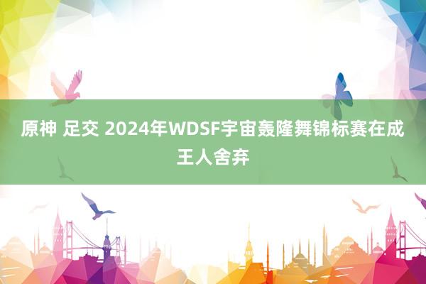 原神 足交 2024年WDSF宇宙轰隆舞锦标赛在成王人舍弃