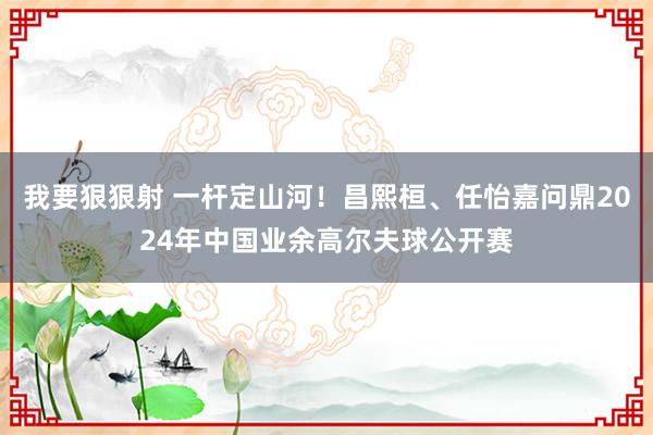 我要狠狠射 一杆定山河！昌熙桓、任怡嘉问鼎2024年中国业余高尔夫球公开赛