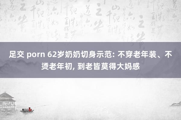 足交 porn 62岁奶奶切身示范: 不穿老年装、不烫老年初, 到老皆莫得大妈感