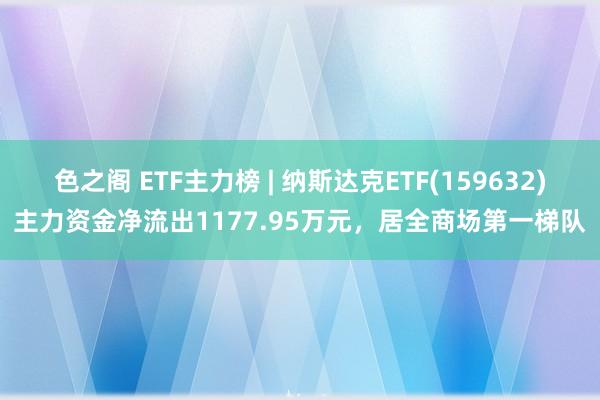 色之阁 ETF主力榜 | 纳斯达克ETF(159632)主力资金净流出1177.95万元，居全商场第一梯队