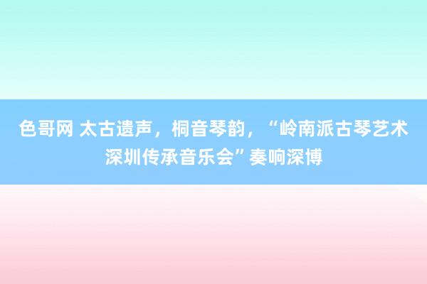 色哥网 太古遗声，桐音琴韵，“岭南派古琴艺术深圳传承音乐会”奏响深博