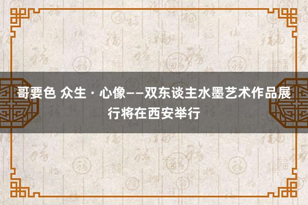 哥要色 众生 · 心像——双东谈主水墨艺术作品展行将在西安举行