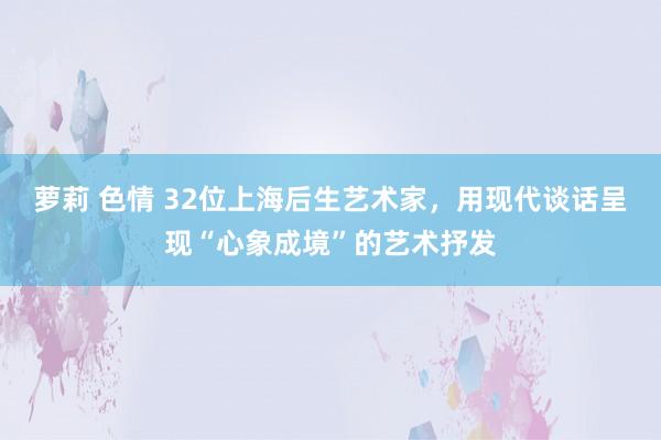 萝莉 色情 32位上海后生艺术家，用现代谈话呈现“心象成境”的艺术抒发