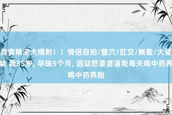 真實精液大爆射！！情侶自拍/雙穴/肛交/無套/大量噴精 我35岁, 孕珠5个月, 因动怒婆婆逼我每天喝中药养胎