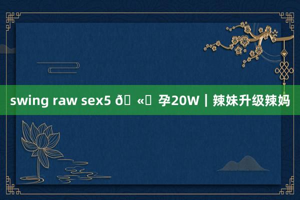 swing raw sex5 🫄孕20W｜辣妹升级辣妈