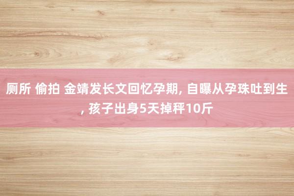 厕所 偷拍 金靖发长文回忆孕期, 自曝从孕珠吐到生, 孩子出身5天掉秤10斤