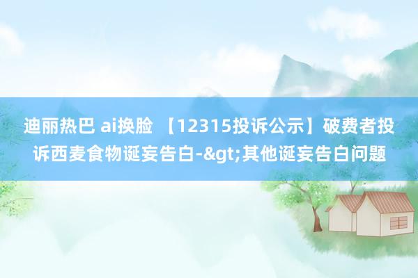 迪丽热巴 ai换脸 【12315投诉公示】破费者投诉西麦食物诞妄告白->其他诞妄告白问题