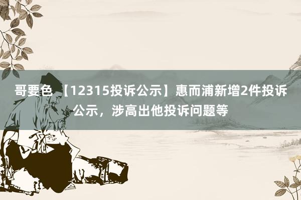 哥要色 【12315投诉公示】惠而浦新增2件投诉公示，涉高出他投诉问题等