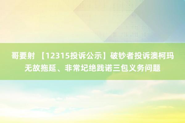 哥要射 【12315投诉公示】破钞者投诉澳柯玛无故拖延、非常圮绝践诺三包义务问题