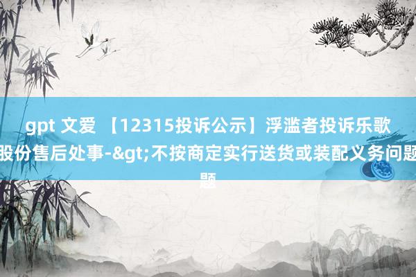 gpt 文爱 【12315投诉公示】浮滥者投诉乐歌股份售后处事->不按商定实行送货或装配义务问题