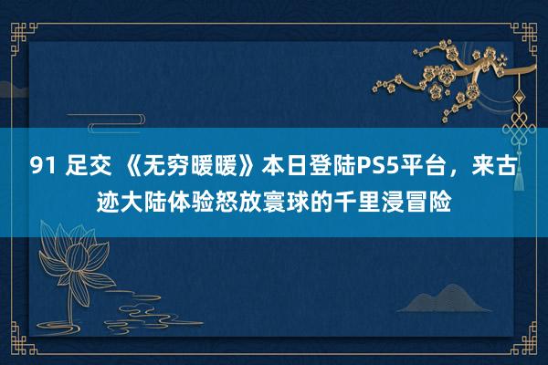 91 足交 《无穷暖暖》本日登陆PS5平台，来古迹大陆体验怒放寰球的千里浸冒险