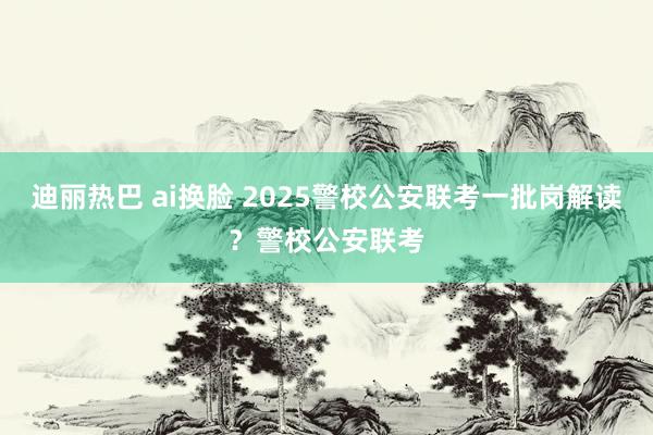 迪丽热巴 ai换脸 2025警校公安联考一批岗解读？警校公安联考