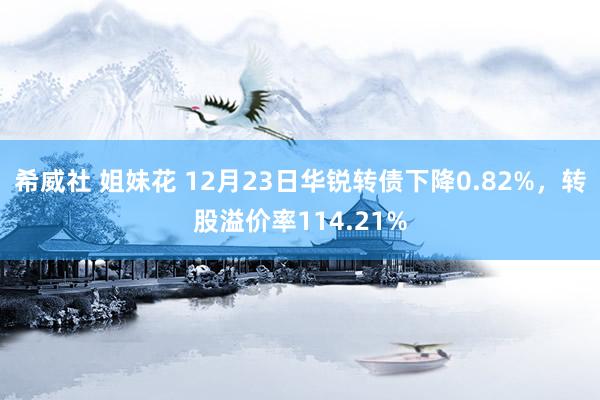 希威社 姐妹花 12月23日华锐转债下降0.82%，转股溢价率114.21%