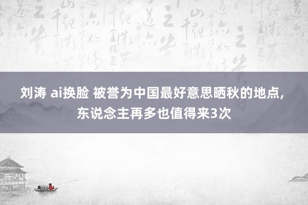 刘涛 ai换脸 被誉为中国最好意思晒秋的地点, 东说念主再多也值得来3次