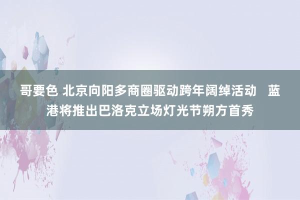 哥要色 北京向阳多商圈驱动跨年阔绰活动   蓝港将推出巴洛克立场灯光节朔方首秀