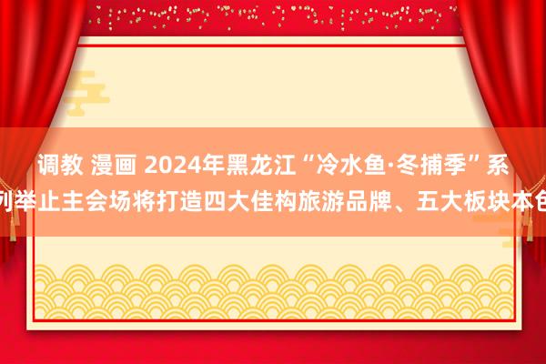 调教 漫画 2024年黑龙江“冷水鱼·冬捕季”系列举止主会场将打造四大佳构旅游品牌、五大板块本色