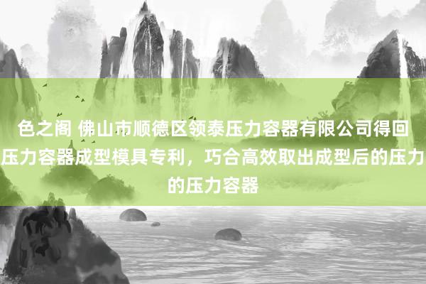 色之阁 佛山市顺德区领泰压力容器有限公司得回一种压力容器成型模具专利，巧合高效取出成型后的压力容器