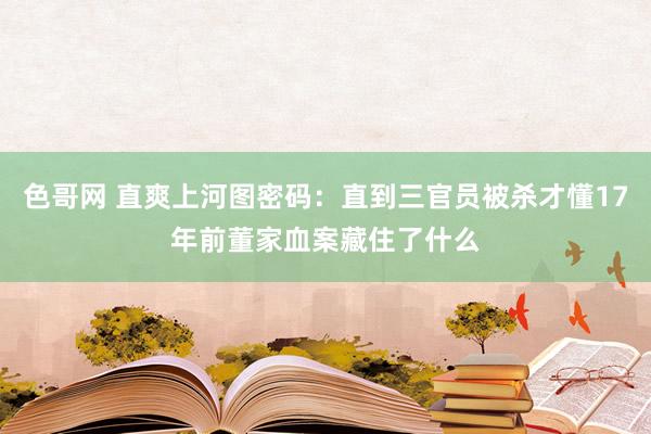 色哥网 直爽上河图密码：直到三官员被杀才懂17年前董家血案藏住了什么