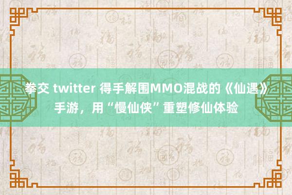 拳交 twitter 得手解围MMO混战的《仙遇》手游，用“慢仙侠”重塑修仙体验