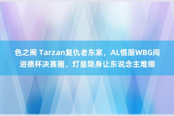 色之阁 Tarzan复仇老东家，AL慑服WBG闯进德杯决赛圈，灯皇隐身让东说念主难绷