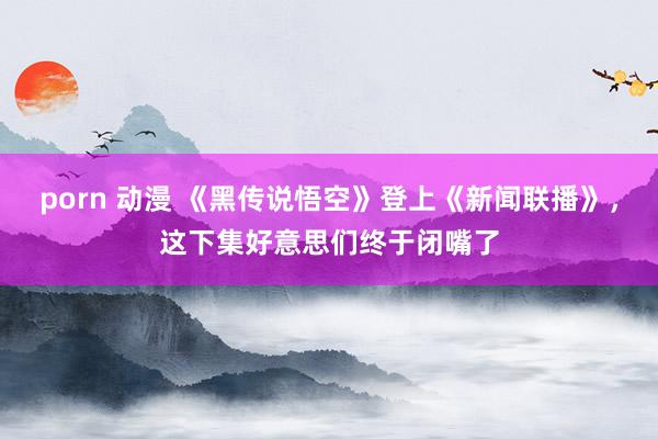 porn 动漫 《黑传说悟空》登上《新闻联播》，这下集好意思们终于闭嘴了