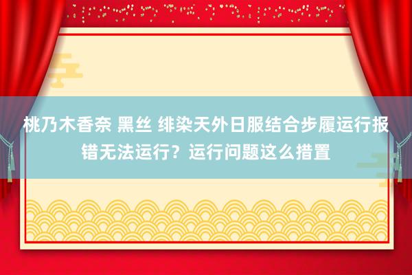 桃乃木香奈 黑丝 绯染天外日服结合步履运行报错无法运行？运行问题这么措置