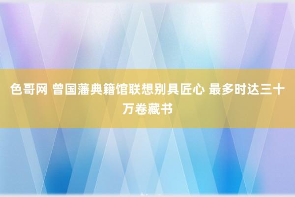 色哥网 曾国藩典籍馆联想别具匠心 最多时达三十万卷藏书