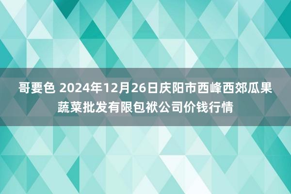 哥要色 2024年12月26日庆阳市西峰西郊瓜果蔬菜批发有限包袱公司价钱行情