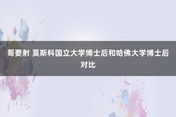 哥要射 莫斯科国立大学博士后和哈佛大学博士后对比